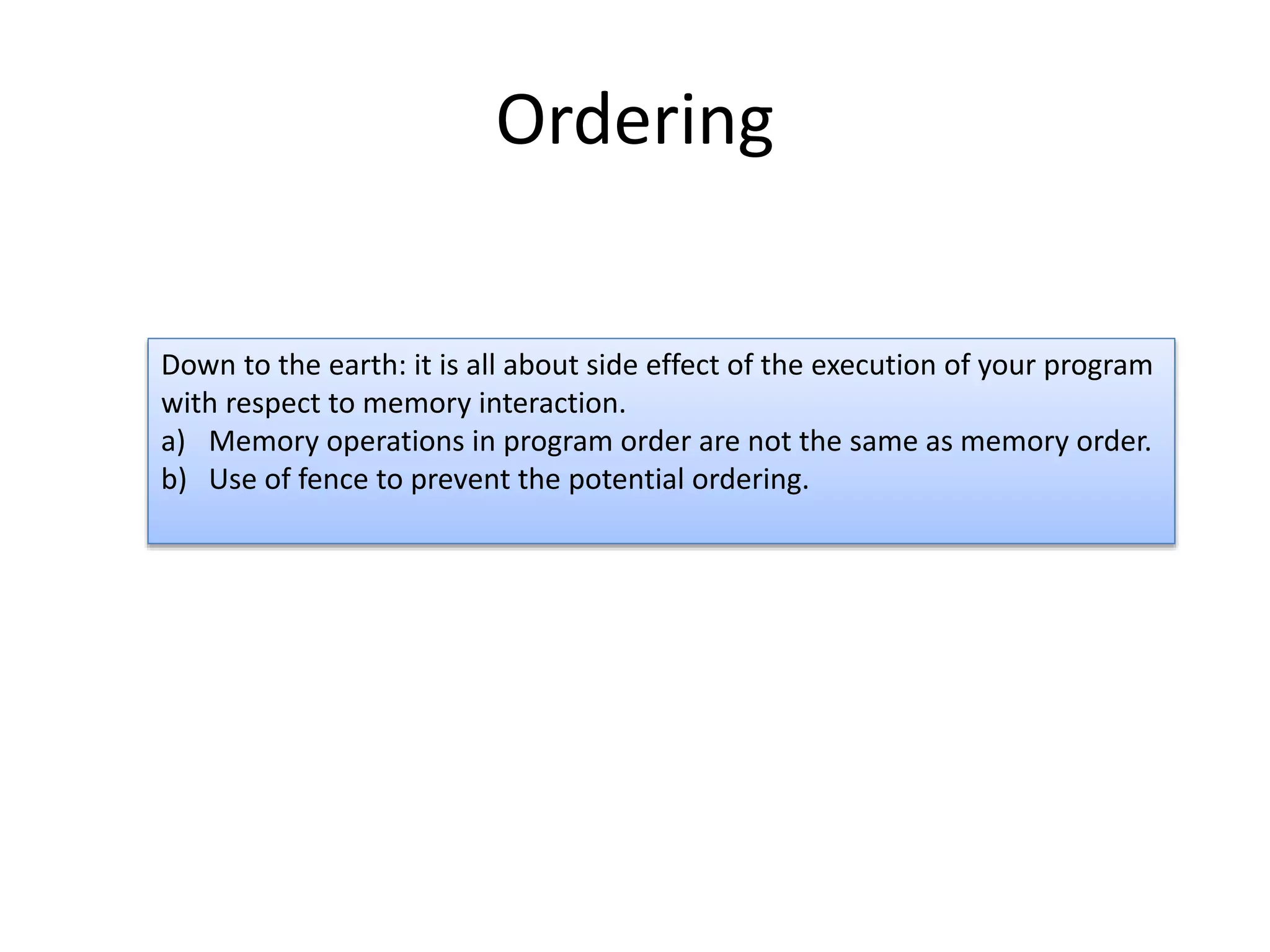 Ordering 
Down to the earth: it is all about side effect of the execution of your program 
with respect to memory interaction. 
a) Memory operations in program order are not the same as memory order. 
b) Use of fence to prevent the potential ordering. 
 