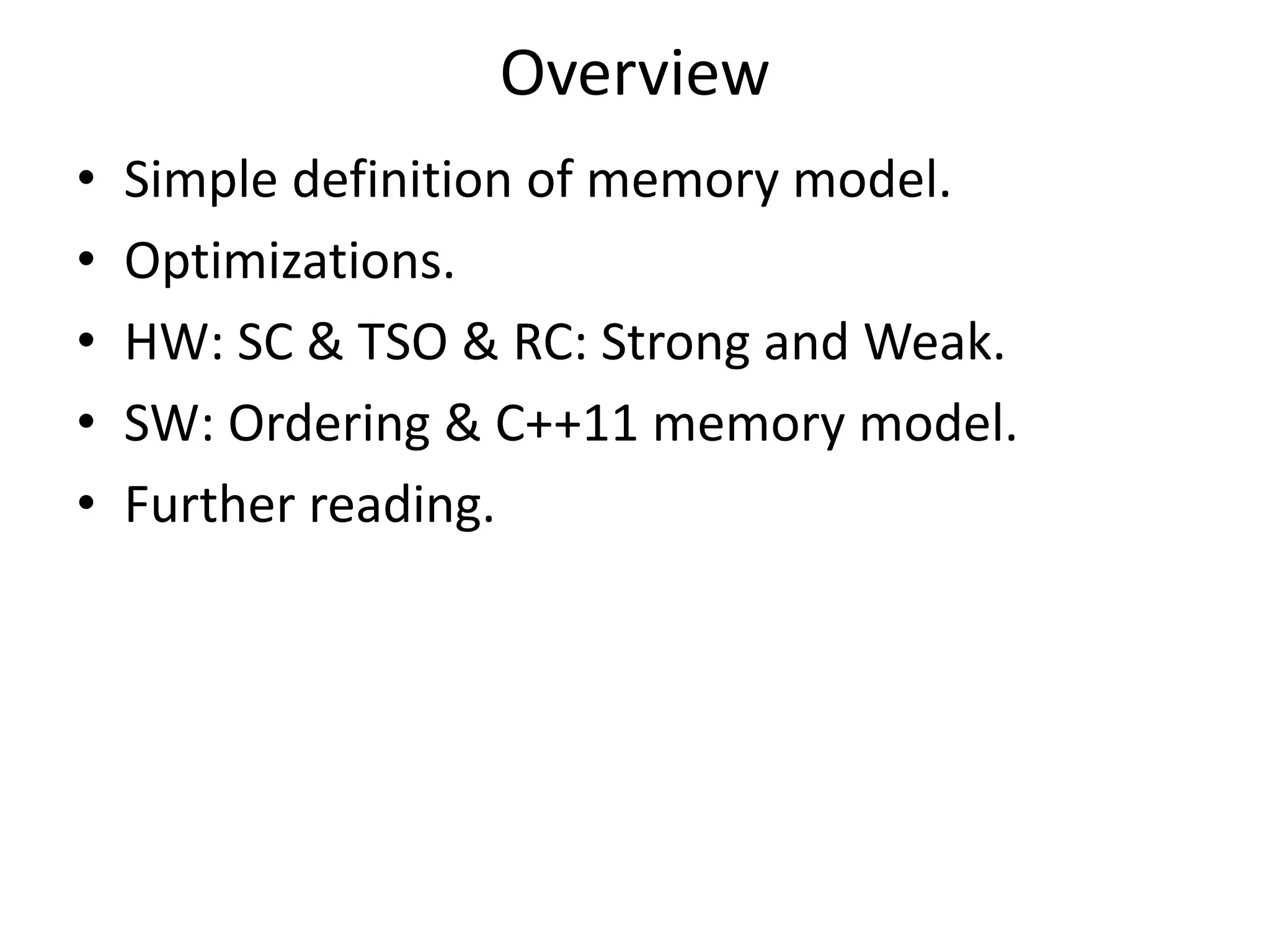 Overview 
• Simple definition of memory model. 
• Optimizations. 
• HW: SC & TSO & RC: Strong and Weak. 
• SW: Ordering & C++11 memory model. 
• Further reading. 
 