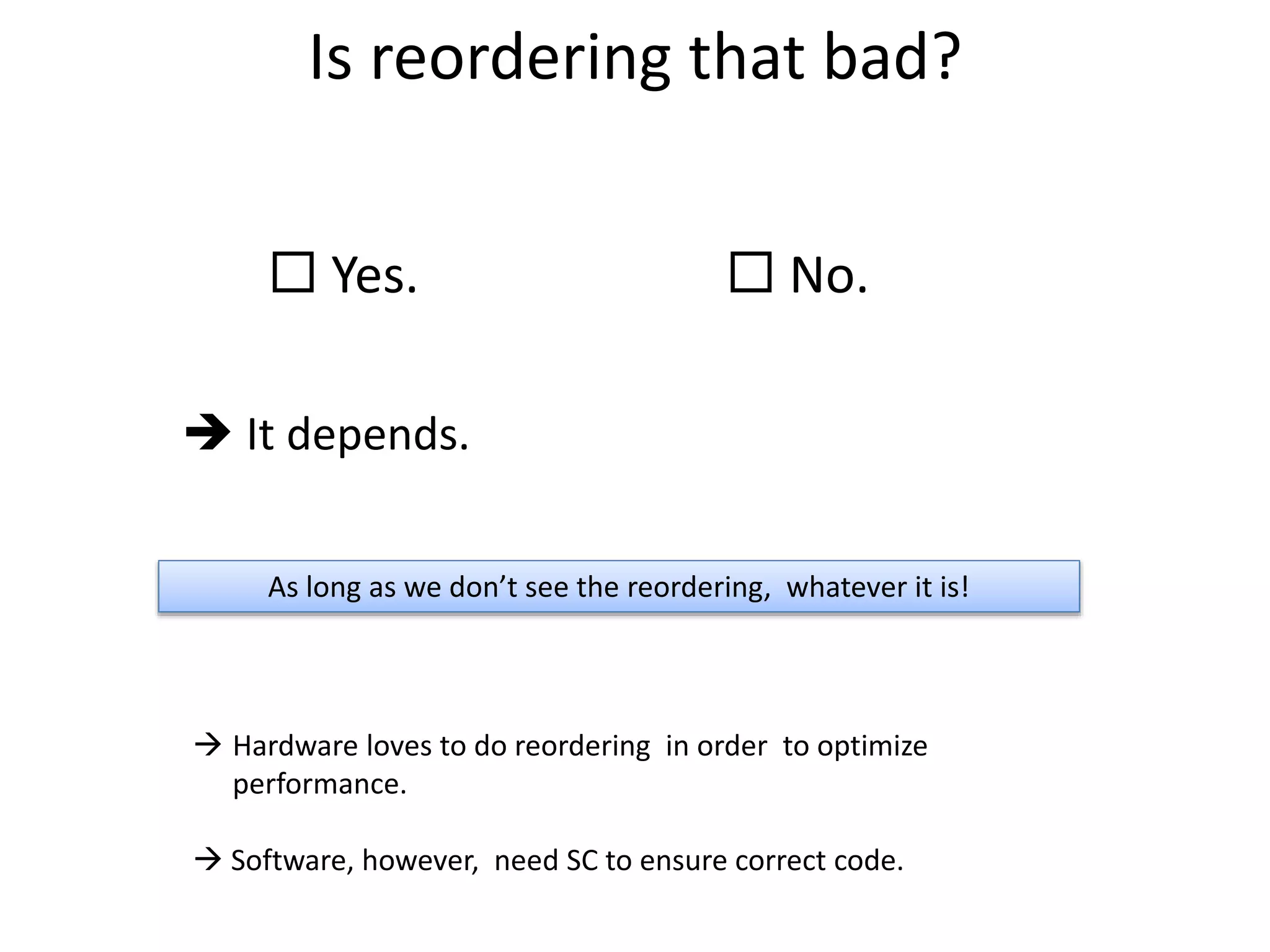 Is reordering that bad? 
 Yes.  No. 
 It depends. 
As long as we don’t see the reordering, whatever it is! 
 Hardware loves to do reordering in order to optimize 
performance. 
 Software, however, need SC to ensure correct code. 
 
