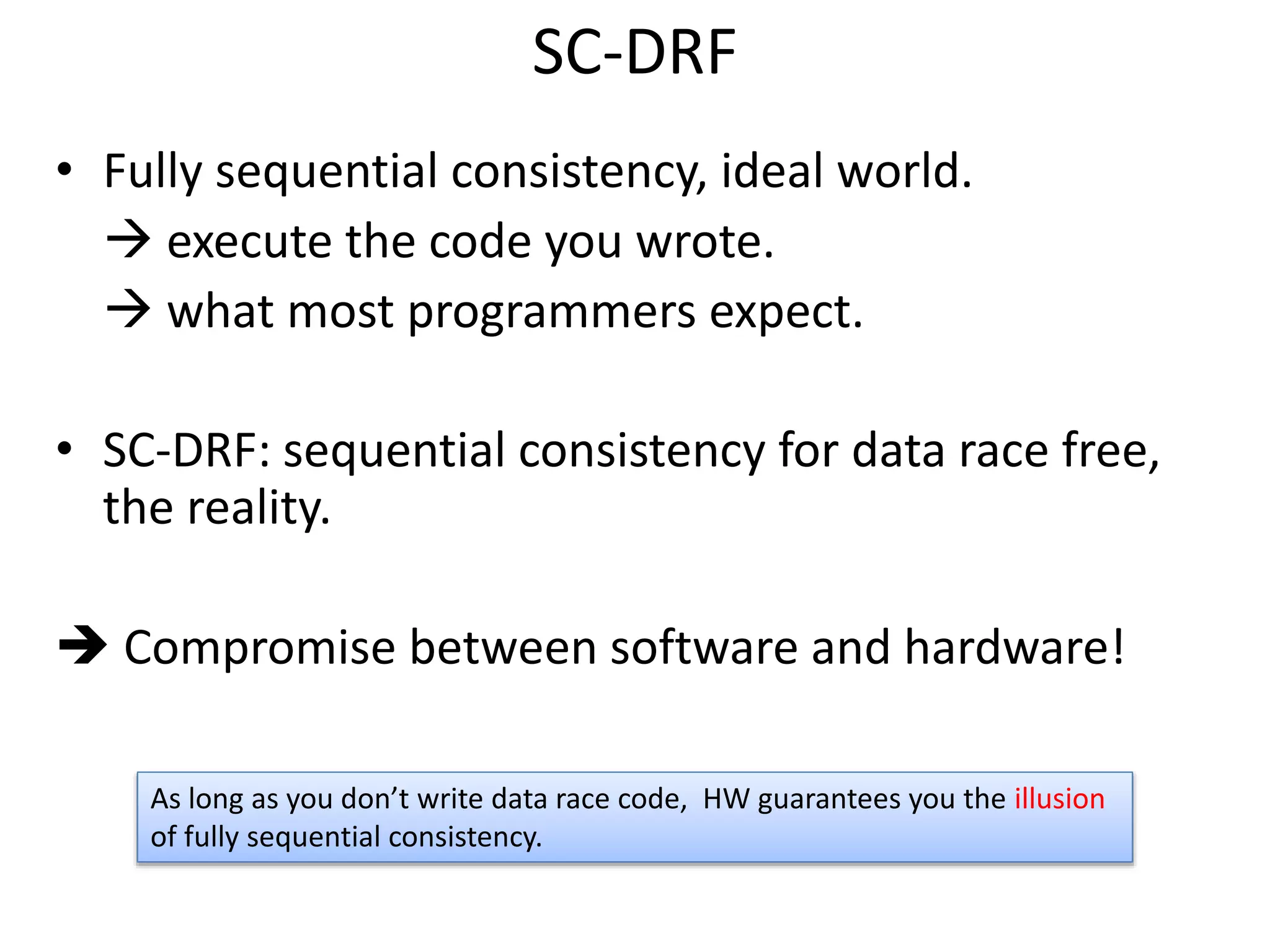 SC-DRF 
• Fully sequential consistency, ideal world. 
 execute the code you wrote. 
 what most programmers expect. 
• SC-DRF: sequential consistency for data race free, 
the reality. 
 Compromise between software and hardware! 
As long as you don’t write data race code, HW guarantees you the illusion 
of fully sequential consistency. 
 