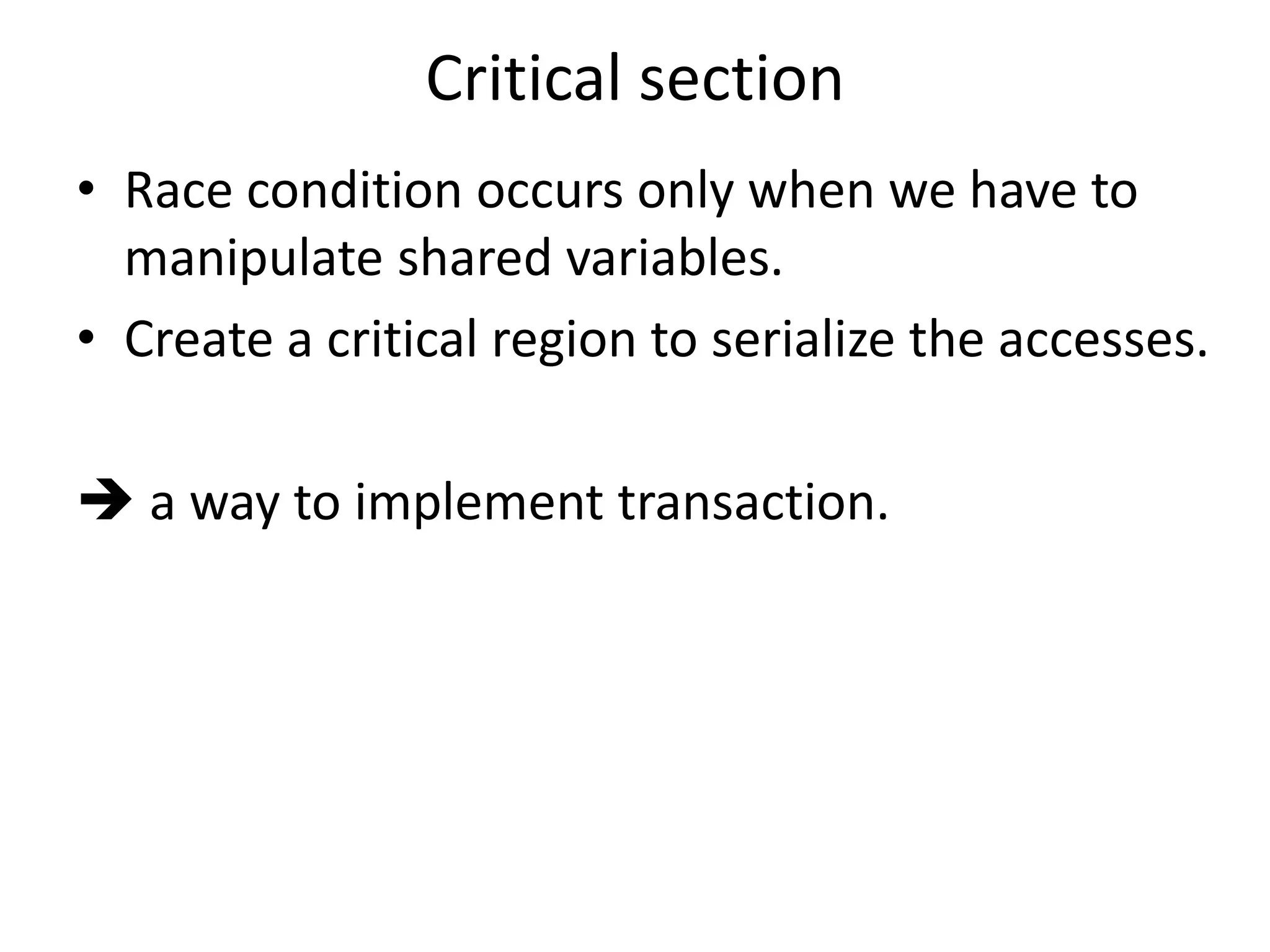 Critical section 
• Race condition occurs only when we have to 
manipulate shared variables. 
• Create a critical region to serialize the accesses. 
 a way to implement transaction. 
 