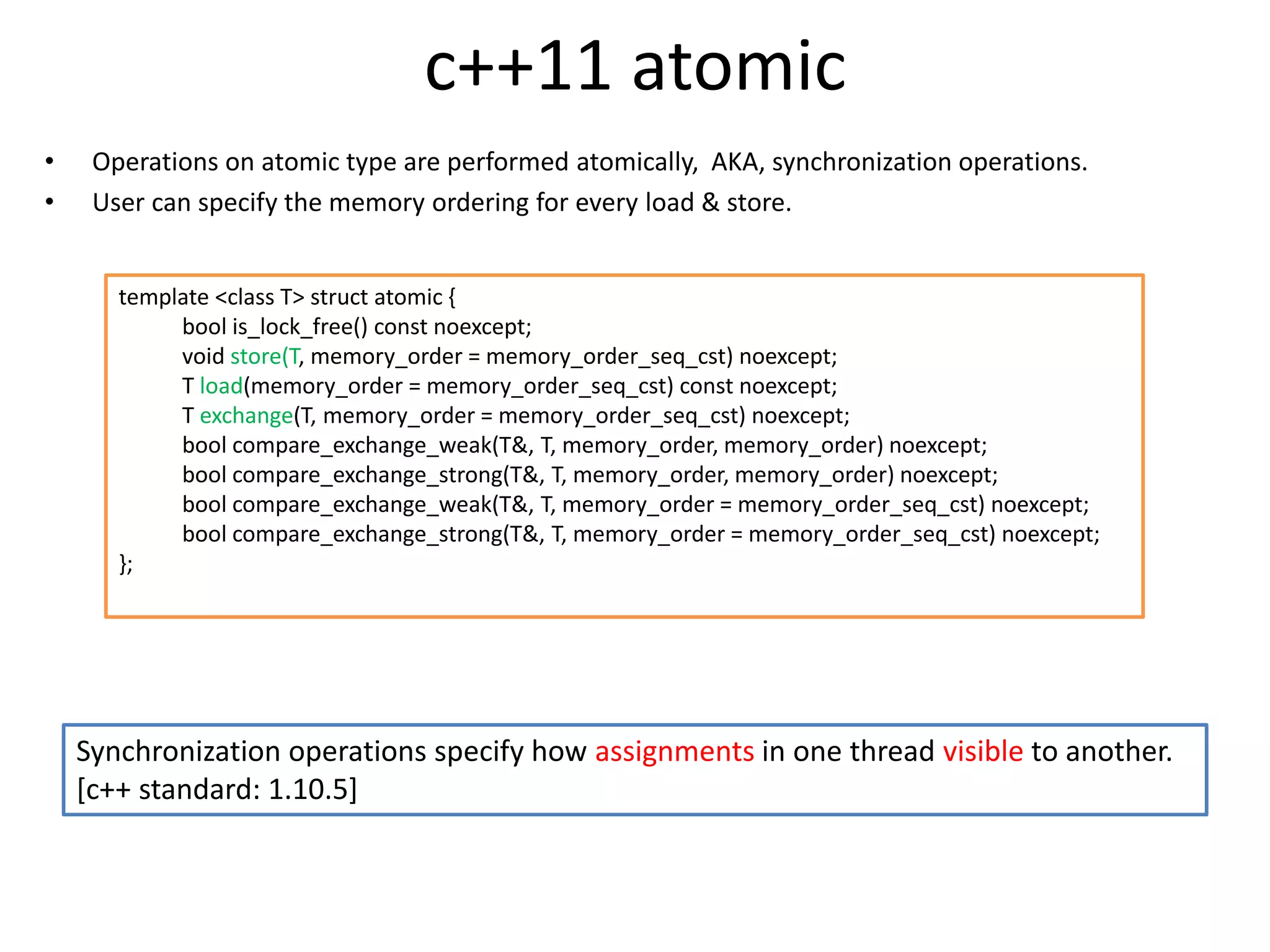 c++11 atomic 
• Operations on atomic type are performed atomically, AKA, synchronization operations. 
• User can specify the memory ordering for every load & store. 
template <class T> struct atomic { 
bool is_lock_free() const noexcept; 
void store(T, memory_order = memory_order_seq_cst) noexcept; 
T load(memory_order = memory_order_seq_cst) const noexcept; 
T exchange(T, memory_order = memory_order_seq_cst) noexcept; 
bool compare_exchange_weak(T&, T, memory_order, memory_order) noexcept; 
bool compare_exchange_strong(T&, T, memory_order, memory_order) noexcept; 
bool compare_exchange_weak(T&, T, memory_order = memory_order_seq_cst) noexcept; 
bool compare_exchange_strong(T&, T, memory_order = memory_order_seq_cst) noexcept; 
}; 
Synchronization operations specify how assignments in one thread visible to another. 
[c++ standard: 1.10.5] 
 