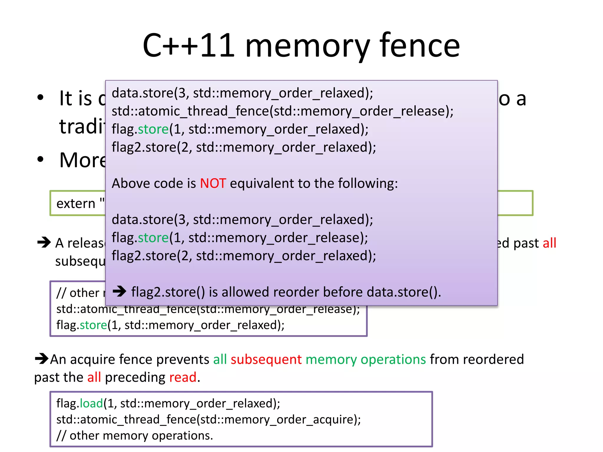 C++11 memory fence 
data.store(3, std::memory_order_relaxed); 
std::atomic_thread_fence(std::memory_order_release); 
flag.store(1, std::memory_order_relaxed); 
flag2.store(2, std::memory_order_relaxed); 
• It is different from what you think comparing to a 
traditional fence. 
• More like a way to do synchronization. 
Above code is NOT equivalent to the following: 
extern "C" void atomic_thread_fence(memory_order order) noexcept; 
data.store(3, std::memory_order_relaxed); 
flag.store(1, std::memory_order_release); 
flag2.store(2, std::memory_order_relaxed); 
 A release fence prevents all preceding memory operations from reordered past all 
subsequent writes. 
 flag2.store() is allowed reorder before data.store(). 
// other memory operation preceding the fence. 
std::atomic_thread_fence(std::memory_order_release); 
flag.store(1, std::memory_order_relaxed); 
An acquire fence prevents all subsequent memory operations from reordered 
past the all preceding read. 
flag.load(1, std::memory_order_relaxed); 
std::atomic_thread_fence(std::memory_order_acquire); 
// other memory operations. 
 