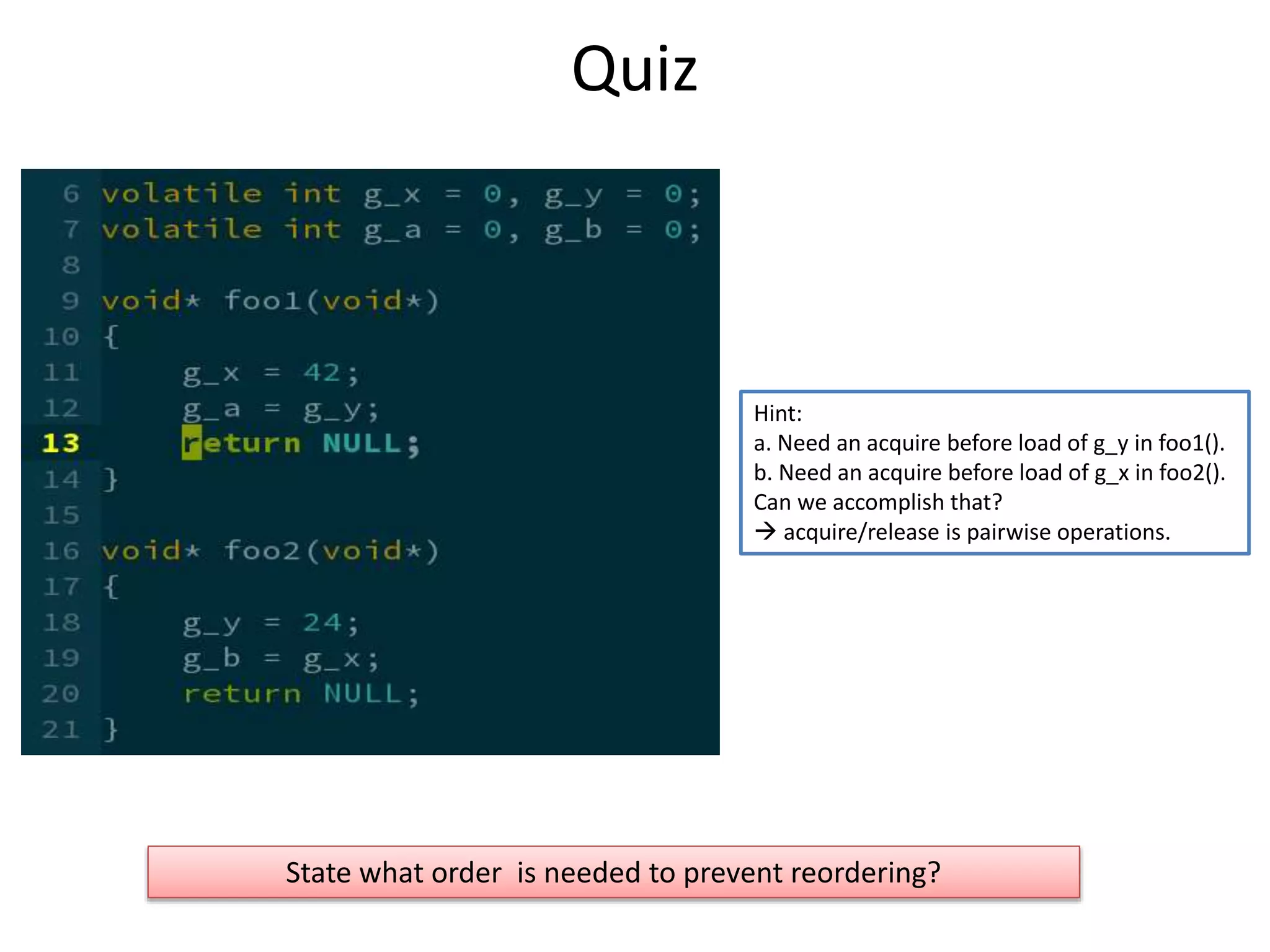 Quiz 
Hint: 
a. Need an acquire before load of g_y in foo1(). 
b. Need an acquire before load of g_x in foo2(). 
Can we accomplish that? 
 acquire/release is pairwise operations. 
State what order is needed to prevent reordering? 
 