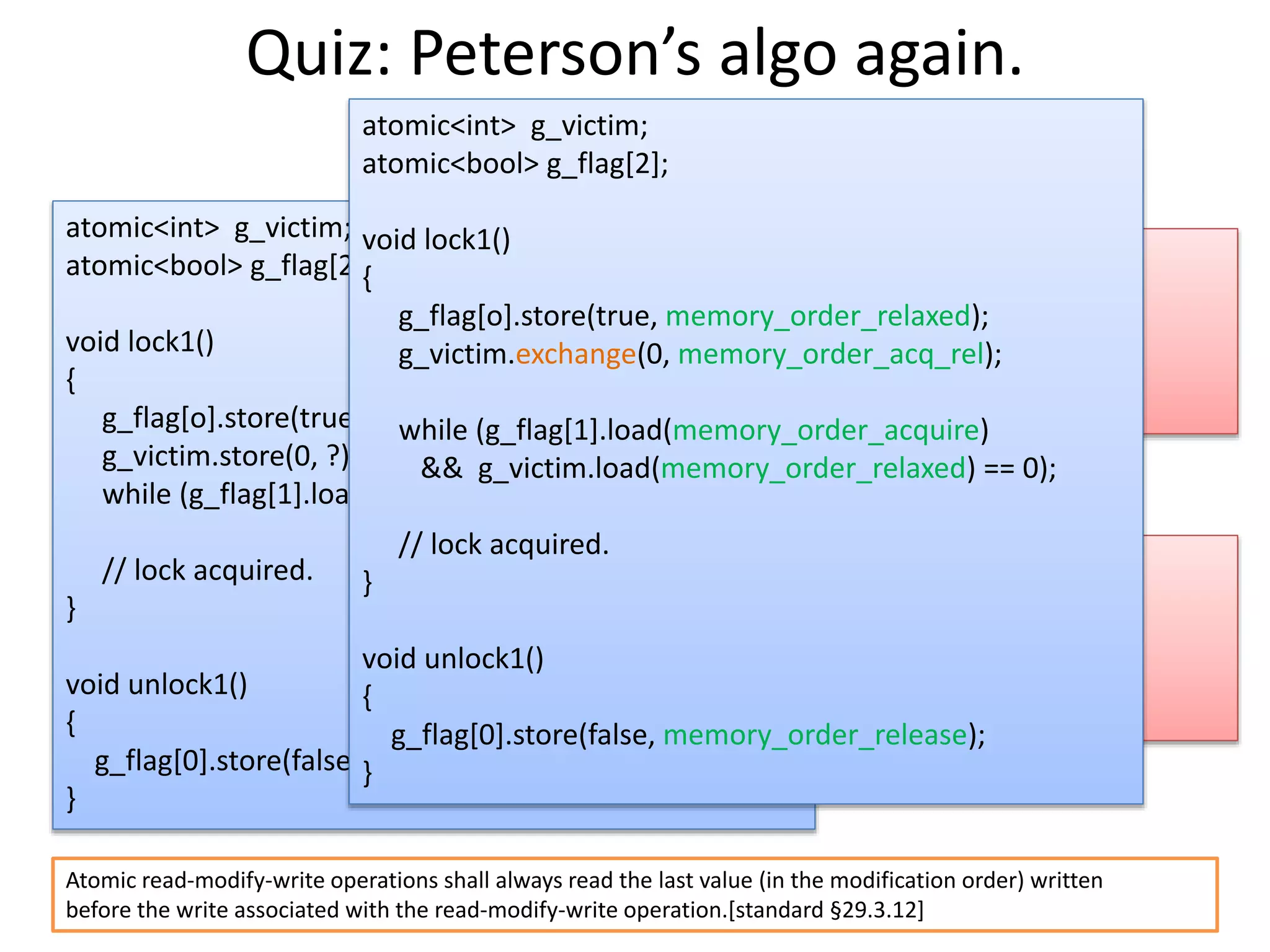 Quiz: Peterson’s algo again. 
atomic<int> g_victim; 
atomic<bool> g_flag[2]; 
void lock1() 
{ 
g_flag[o].store(true, ?); 
g_victim.store(0, ?); 
while (g_flag[1].load(?) && g_victim.load(?) == 0); 
// lock acquired. 
} 
void unlock1() 
{ 
g_flag[0].store(false, ?); 
} 
Thread 0 
Store(g_flag[0]) 
Store(g_victim) 
Load(g_flag[1]) 
Load(g_victim) 
Thread 1 
Store(g_flag[1]) 
Store(g_victim) 
Load(g_flag[0]) 
Load(g_victim) 
atomic<int> g_victim; 
atomic<bool> g_flag[2]; 
void lock1() 
{ 
g_flag[o].store(true, memory_order_relaxed); 
g_victim.exchange(0, memory_order_acq_rel); 
while (g_flag[1].load(memory_order_acquire) 
&& g_victim.load(memory_order_relaxed) == 0); 
// lock acquired. 
} 
void unlock1() 
{ 
g_flag[0].store(false, memory_order_release); 
} 
Atomic read-modify-write operations shall always read the last value (in the modification order) written 
before the write associated with the read-modify-write operation.[standard §29.3.12] 
 