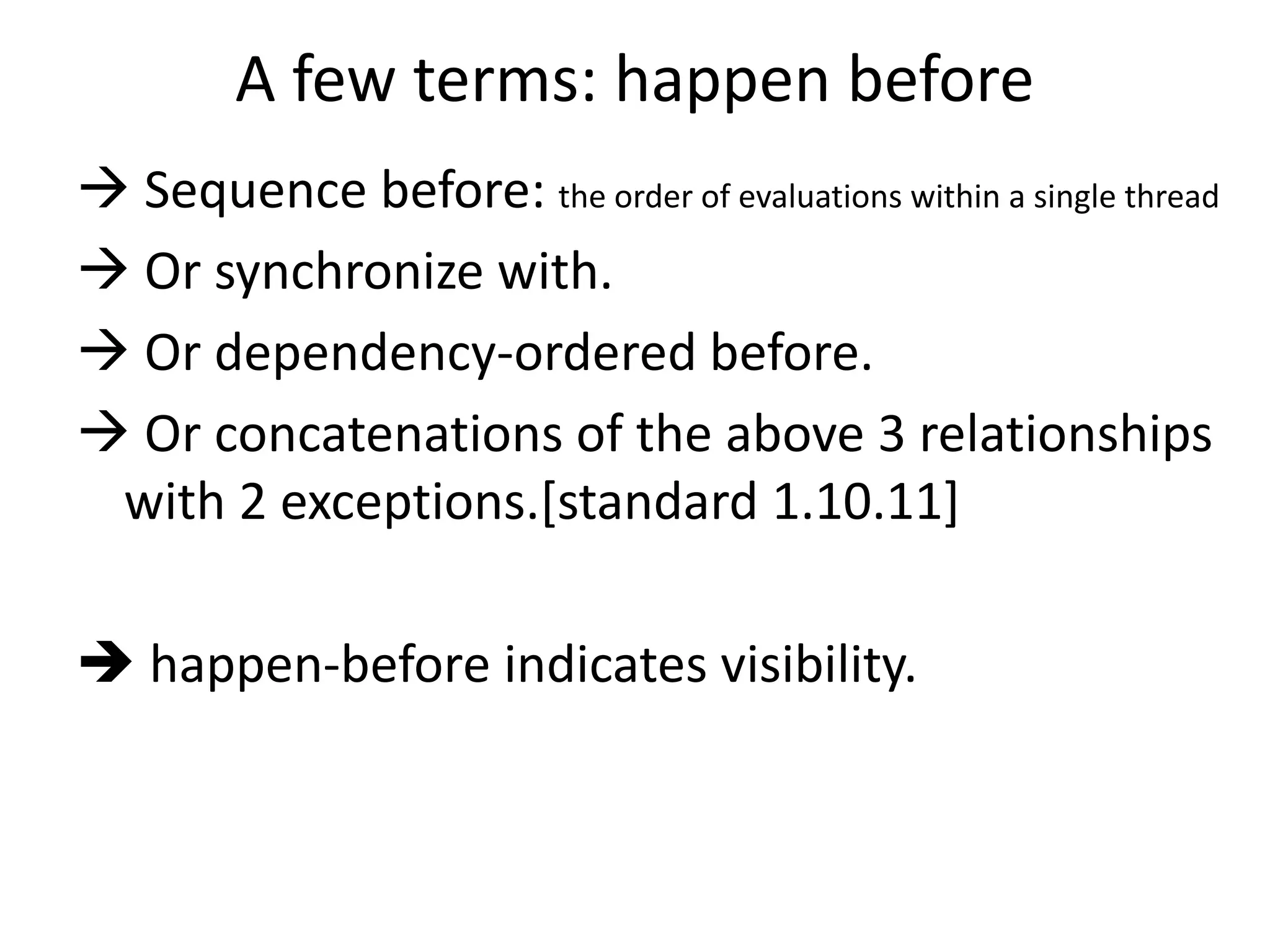 A few terms: happen before 
 Sequence before: the order of evaluations within a single thread 
 Or synchronize with. 
 Or dependency-ordered before. 
 Or concatenations of the above 3 relationships 
with 2 exceptions.[standard 1.10.11] 
 happen-before indicates visibility. 
 