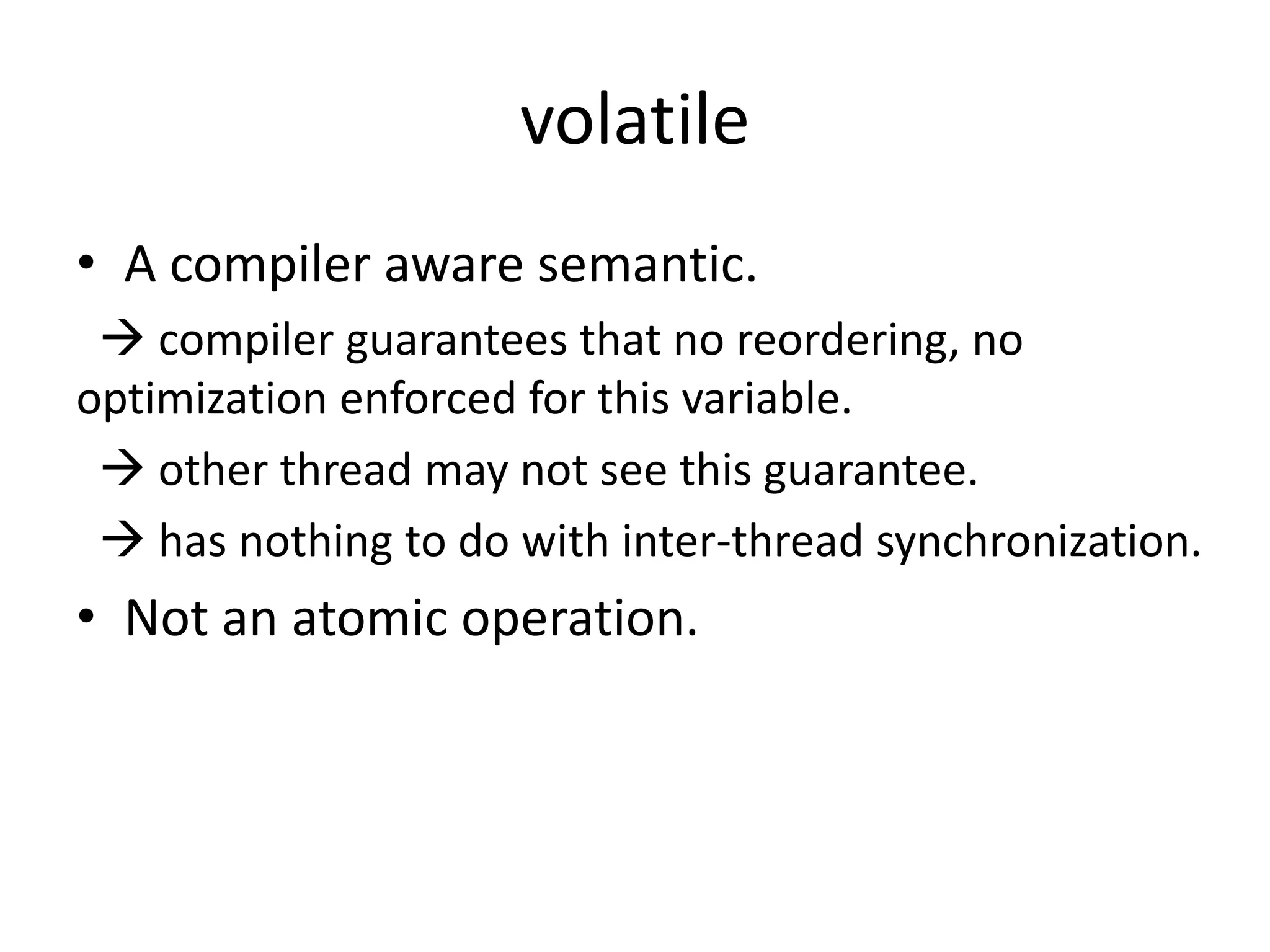 volatile 
• A compiler aware semantic. 
 compiler guarantees that no reordering, no 
optimization enforced for this variable. 
 other thread may not see this guarantee. 
 has nothing to do with inter-thread synchronization. 
• Not an atomic operation. 
 
