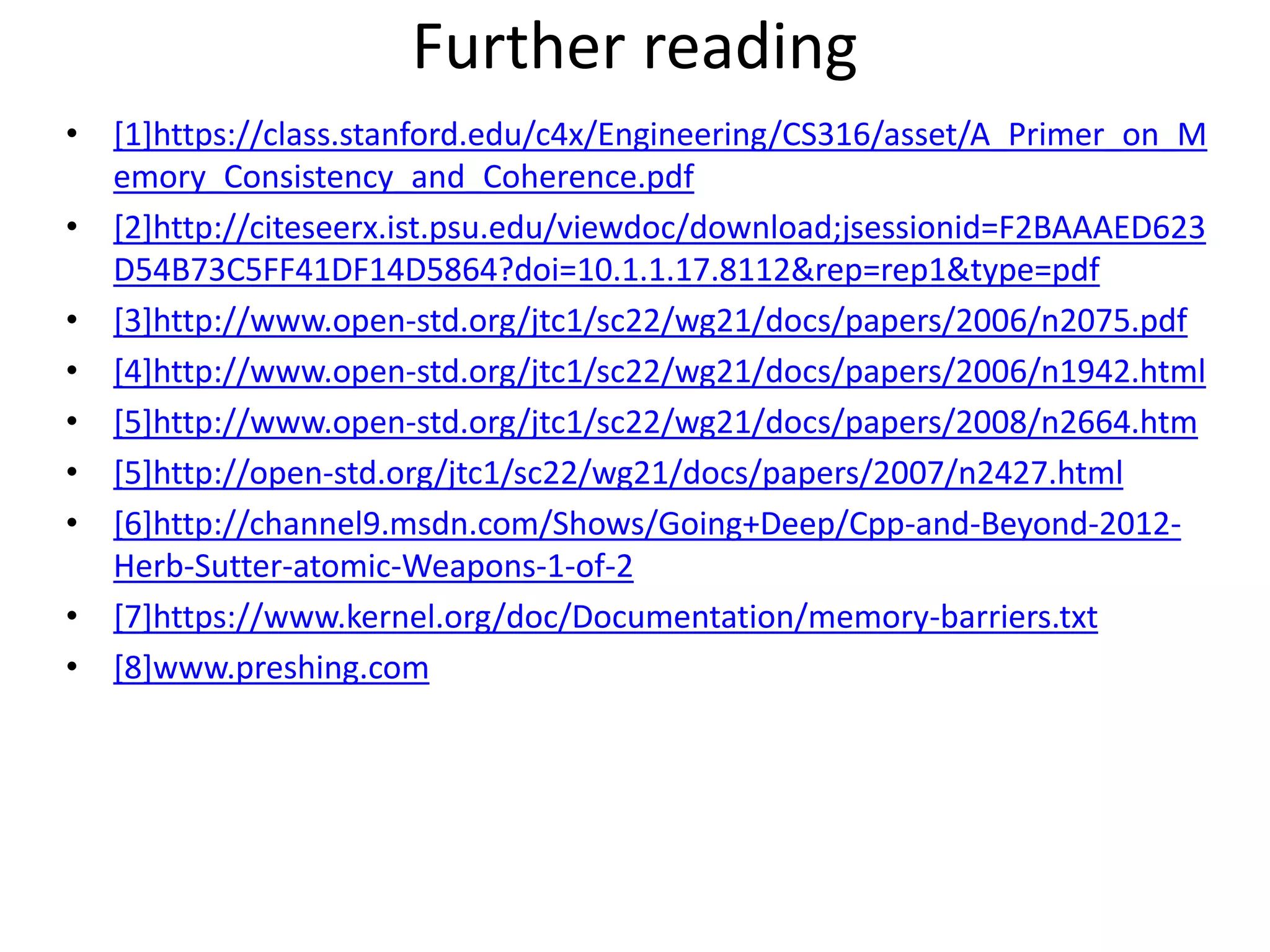 Further reading 
• [1]https://class.stanford.edu/c4x/Engineering/CS316/asset/A_Primer_on_M 
emory_Consistency_and_Coherence.pdf 
• [2]http://citeseerx.ist.psu.edu/viewdoc/download;jsessionid=F2BAAAED623 
D54B73C5FF41DF14D5864?doi=10.1.1.17.8112&rep=rep1&type=pdf 
• [3]http://www.open-std.org/jtc1/sc22/wg21/docs/papers/2006/n2075.pdf 
• [4]http://www.open-std.org/jtc1/sc22/wg21/docs/papers/2006/n1942.html 
• [5]http://www.open-std.org/jtc1/sc22/wg21/docs/papers/2008/n2664.htm 
• [5]http://open-std.org/jtc1/sc22/wg21/docs/papers/2007/n2427.html 
• [6]http://channel9.msdn.com/Shows/Going+Deep/Cpp-and-Beyond-2012- 
Herb-Sutter-atomic-Weapons-1-of-2 
• [7]https://www.kernel.org/doc/Documentation/memory-barriers.txt 
• [8]www.preshing.com 
