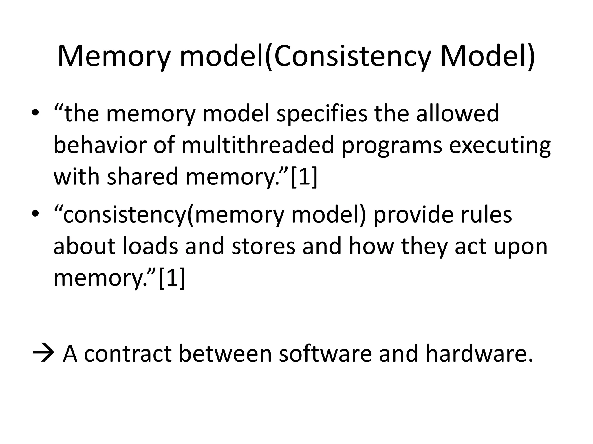 Memory model(Consistency Model) 
• “the memory model specifies the allowed 
behavior of multithreaded programs executing 
with shared memory.”[1] 
• “consistency(memory model) provide rules 
about loads and stores and how they act upon 
memory.”[1] 
 A contract between software and hardware. 
 