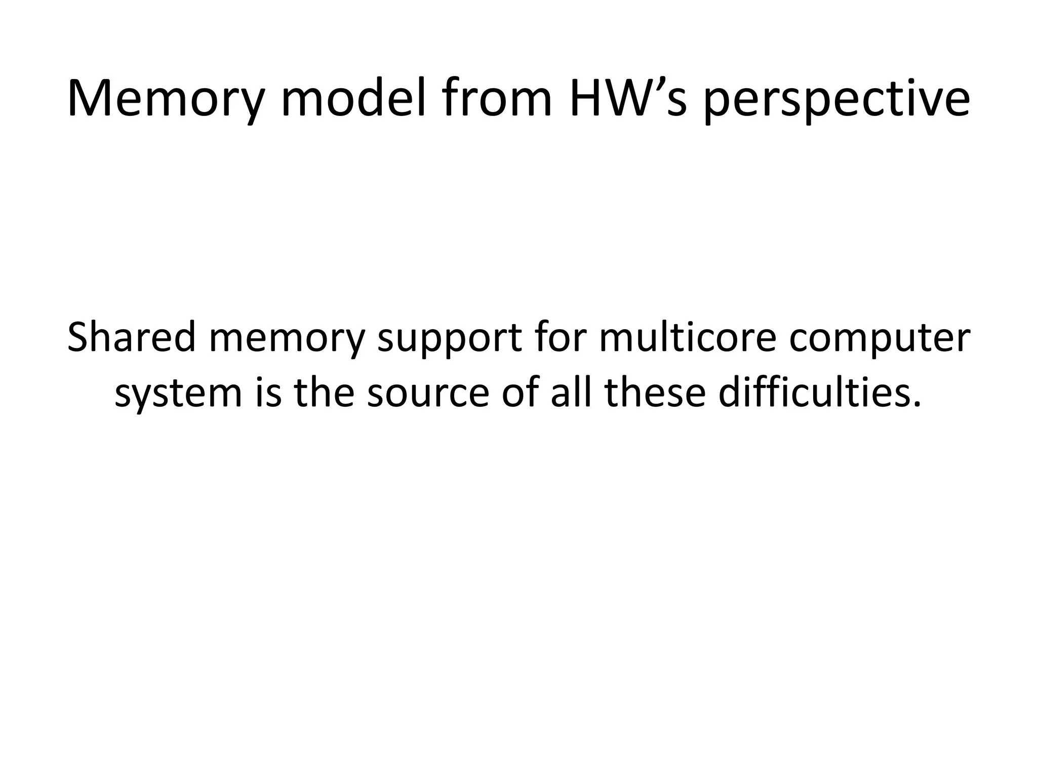 Memory model from HW’s perspective 
Shared memory support for multicore computer 
system is the source of all these difficulties. 
 