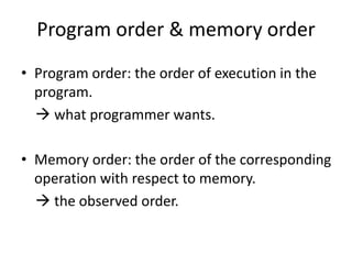 Program order & memory order 
• Program order: the order of execution in the 
program. 
 what programmer wants. 
• Memory order: the order of the corresponding 
operation with respect to memory. 
 the observed order. 
 