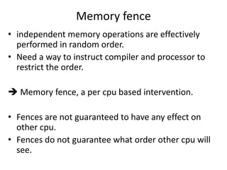 Memory fence 
• independent memory operations are effectively 
performed in random order. 
• Need a way to instruct compiler and processor to 
restrict the order. 
 Memory fence, a per cpu based intervention. 
• Fences are not guaranteed to have any effect on 
other cpu. 
• Fences do not guarantee what order other cpu will 
see. 
 