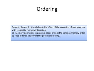 Ordering 
Down to the earth: it is all about side effect of the execution of your program 
with respect to memory interaction. 
a) Memory operations in program order are not the same as memory order. 
b) Use of fence to prevent the potential ordering. 
 