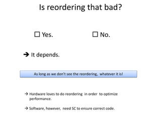 Is reordering that bad? 
 Yes.  No. 
 It depends. 
As long as we don’t see the reordering, whatever it is! 
 Hardware loves to do reordering in order to optimize 
performance. 
 Software, however, need SC to ensure correct code. 
 