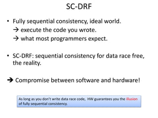 SC-DRF 
• Fully sequential consistency, ideal world. 
 execute the code you wrote. 
 what most programmers expect. 
• SC-DRF: sequential consistency for data race free, 
the reality. 
 Compromise between software and hardware! 
As long as you don’t write data race code, HW guarantees you the illusion 
of fully sequential consistency. 
 