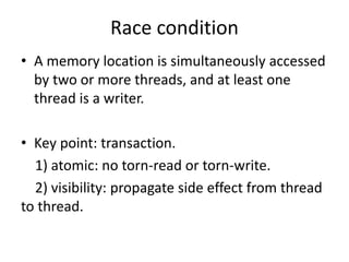 Race condition 
• A memory location is simultaneously accessed 
by two or more threads, and at least one 
thread is a writer. 
• Key point: transaction. 
1) atomic: no torn-read or torn-write. 
2) visibility: propagate side effect from thread 
to thread. 
 