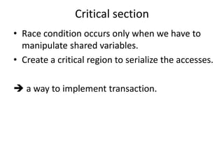 Critical section 
• Race condition occurs only when we have to 
manipulate shared variables. 
• Create a critical region to serialize the accesses. 
 a way to implement transaction. 
 