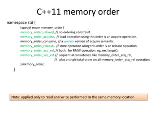 C++11 memory order 
namespace std { 
typedef enum memory_order { 
memory_order_relaxed, // no ordering constraint. 
memory_order_acquire, // load operation using this order is an acquire operation. 
memory_order_consume, // a weaker version of acquire semantic. 
memory_order_release, // store operation using this order is an release operation. 
memory_order_acq_rel, // both, for RMW operation: eg, exchange(). 
memory_order_seq_cst // sequential consistency, like memory_order_acq_rel, 
// plus a single total order on all memory_order_acq_rel operation. 
} memory_order; 
} 
Note: applied only to read and write performed to the same memory location. 
 