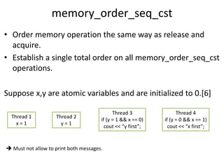 memory_order_seq_cst 
• Order memory operation the same way as release and 
acquire. 
• Establish a single total order on all memory_order_seq_cst 
operations. 
Suppose x,y are atomic variables and are initialized to 0.[6] 
Thread 1 
x = 1 
Thread 2 
y = 1 
Thread 3 
if (y = 1 && x == 0) 
cout << “y first”; 
Thread 4 
if (y = 0 && x == 1) 
cout << “x first”; 
 Must not allow to print both messages. 
 