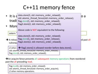 C++11 memory fence 
data.store(3, std::memory_order_relaxed); 
std::atomic_thread_fence(std::memory_order_release); 
flag.store(1, std::memory_order_relaxed); 
flag2.store(2, std::memory_order_relaxed); 
• It is different from what you think comparing to a 
traditional fence. 
• More like a way to do synchronization. 
Above code is NOT equivalent to the following: 
extern "C" void atomic_thread_fence(memory_order order) noexcept; 
data.store(3, std::memory_order_relaxed); 
flag.store(1, std::memory_order_release); 
flag2.store(2, std::memory_order_relaxed); 
 A release fence prevents all preceding memory operations from reordered past all 
subsequent writes. 
 flag2.store() is allowed reorder before data.store(). 
// other memory operation preceding the fence. 
std::atomic_thread_fence(std::memory_order_release); 
flag.store(1, std::memory_order_relaxed); 
An acquire fence prevents all subsequent memory operations from reordered 
past the all preceding read. 
flag.load(1, std::memory_order_relaxed); 
std::atomic_thread_fence(std::memory_order_acquire); 
// other memory operations. 
 