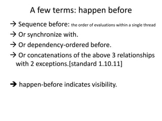 A few terms: happen before 
 Sequence before: the order of evaluations within a single thread 
 Or synchronize with. 
 Or dependency-ordered before. 
 Or concatenations of the above 3 relationships 
with 2 exceptions.[standard 1.10.11] 
 happen-before indicates visibility. 
 