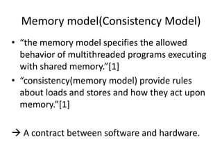 Memory model(Consistency Model) 
• “the memory model specifies the allowed 
behavior of multithreaded programs executing 
with shared memory.”[1] 
• “consistency(memory model) provide rules 
about loads and stores and how they act upon 
memory.”[1] 
 A contract between software and hardware. 
 