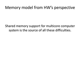 Memory model from HW’s perspective 
Shared memory support for multicore computer 
system is the source of all these difficulties. 
 