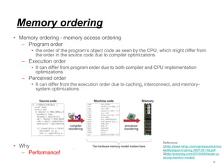 Memory ordering
• Memory ordering - memory access ordering
– Program order
• the order of the program’s object code as seen by the CPU, which might differ from
the order in the source code due to compiler optimizations
– Execution order
• It can differ from program order due to both compiler and CPU implementation
optimizations
– Perceived order
• It can differ from the execution order due to caching, interconnect, and memory-
system optimizations
• Why memory reordering
– Performance!
14
Reference:
http://www.rdrop.com/users/paulmck/sca
lability/paper/ordering.2007.09.19a.pdf
http://preshing.com/20120930/weak-vs-
strong-memory-models
 
