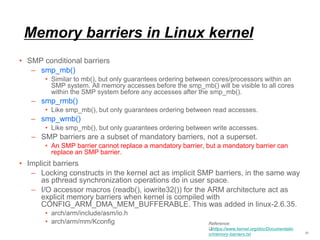 Memory barriers in Linux kernel
• SMP conditional barriers
– smp_mb()
• Similar to mb(), but only guarantees ordering between cores/processors within an
SMP system. All memory accesses before the smp_mb() will be visible to all cores
within the SMP system before any accesses after the smp_mb().
– smp_rmb()
• Like smp_mb(), but only guarantees ordering between read accesses.
– smp_wmb()
• Like smp_mb(), but only guarantees ordering between write accesses.
– SMP barriers are a subset of mandatory barriers, not a superset.
• An SMP barrier cannot replace a mandatory barrier, but a mandatory barrier can
replace an SMP barrier.
• Implicit barriers
– Locking constructs in the kernel act as implicit SMP barriers, in the same way
as pthread synchronization operations do in user space.
– I/O accessor macros (readb(), iowrite32()) for the ARM architecture act as
explicit memory barriers when kernel is compiled with
CONFIG_ARM_DMA_MEM_BUFFERABLE. This was added in linux-2.6.35.
• arch/arm/include/asm/io.h
• arch/arm/mm/Kconfig
21
Reference:
https://www.kernel.org/doc/Documentatio
n/memory-barriers.txt
 