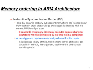 Memory ordering in ARM Architecture
– Instruction Synchronization Barrier (ISB)
• The ISB ensures that any subsequent instructions are fetched anew
from cache in order that privilege and access is checked with the
current MMU configuration
– It is used to ensure any previously executed context changing
operations will have completed by the time the ISB completed
• Access type and domain are not really relevant for this barrier
– It is not used in any of the Linux memory barrier primitives, but
appears in memory management, cache control and context
switching code
27
 