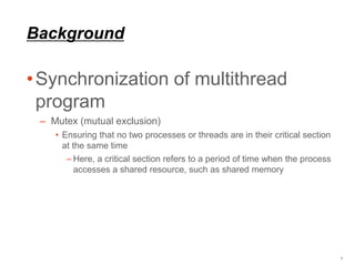 Background
•Synchronization of multithread
program
– Mutex (mutual exclusion)
• Ensuring that no two processes or threads are in their critical section
at the same time
– Here, a critical section refers to a period of time when the process
accesses a shared resource, such as shared memory
3
 