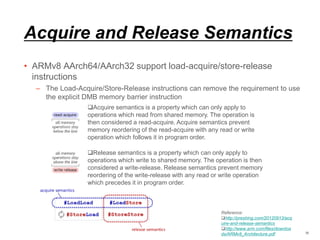Acquire and Release Semantics
• ARMv8 AArch64/AArch32 support load-acquire/store-release
instructions
– The Load-Acquire/Store-Release instructions can remove the requirement to use
the explicit DMB memory barrier instruction
35
Reference:
http://preshing.com/20120913/acq
uire-and-release-semantics
http://www.arm.com/files/downloa
ds/ARMv8_Architecture.pdf
Acquire semantics is a property which can only apply to
operations which read from shared memory. The operation is
then considered a read-acquire. Acquire semantics prevent
memory reordering of the read-acquire with any read or write
operation which follows it in program order.
Release semantics is a property which can only apply to
operations which write to shared memory. The operation is then
considered a write-release. Release semantics prevent memory
reordering of the write-release with any read or write operation
which precedes it in program order.
 