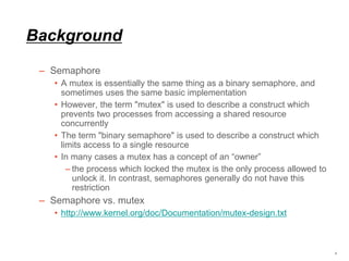 Background
– Semaphore
• A mutex is essentially the same thing as a binary semaphore, and
sometimes uses the same basic implementation
• However, the term "mutex" is used to describe a construct which
prevents two processes from accessing a shared resource
concurrently
• The term "binary semaphore" is used to describe a construct which
limits access to a single resource
• In many cases a mutex has a concept of an “owner”
– the process which locked the mutex is the only process allowed to
unlock it. In contrast, semaphores generally do not have this
restriction
– Semaphore vs. mutex
• http://www.kernel.org/doc/Documentation/mutex-design.txt
4
 