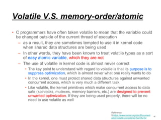 Volatile V.S. memory-order/atomic
• C programmers have often taken volatile to mean that the variable could
be changed outside of the current thread of execution
– as a result, they are sometimes tempted to use it in kernel code
when shared data structures are being used
– In other words, they have been known to treat volatile types as a sort
of easy atomic variable, which they are not
– The use of volatile in kernel code is almost never correct
• The key point to understand with regard to volatile is that its purpose is to
suppress optimization, which is almost never what one really wants to do
• In the kernel, one must protect shared data structures against unwanted
concurrent access, which is very much a different task
• Like volatile, the kernel primitives which make concurrent access to data
safe (spinlocks, mutexes, memory barriers, etc.) are designed to prevent
unwanted optimization. If they are being used properly, there will be no
need to use volatile as well
40
Reference:
https://www.kernel.org/doc/Document
ation/volatile-considered-harmful.txt
 