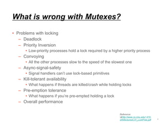 What is wrong with Mutexes?
• Problems with locking
– Deadlock
– Priority Inversion
• Low-priority processes hold a lock required by a higher priority process
– Convoying
• All the other processes slow to the speed of the slowest one
– Async-signal-safety
• Signal handlers can’t use lock-based primitives
– Kill-tolerant availability
• What happens if threads are killed/crash while holding locks
– Pre-emption tolerance
• What happens if you’re pre-empted holding a lock
– Overall performance
7
Reference:
http://www.cs.cmu.edu/~410-
s05/lectures/L31_LockFree.pdf
 