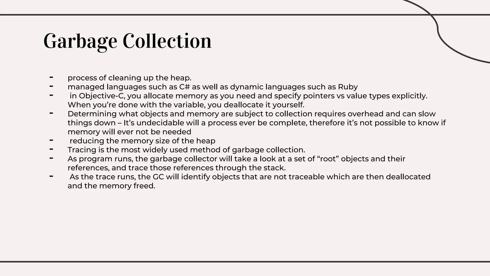Garbage Collection
- process of cleaning up the heap.
- managed languages such as C# as well as dynamic languages such as Ruby
- in Objective-C, you allocate memory as you need and specify pointers vs value types explicitly.
When you’re done with the variable, you deallocate it yourself.
- Determining what objects and memory are subject to collection requires overhead and can slow
things down – It’s undecidable will a process ever be complete, therefore it’s not possible to know if
memory will ever not be needed
- reducing the memory size of the heap
- Tracing is the most widely used method of garbage collection.
- As program runs, the garbage collector will take a look at a set of “root” objects and their
references, and trace those references through the stack.
- As the trace runs, the GC will identify objects that are not traceable which are then deallocated
and the memory freed.
 