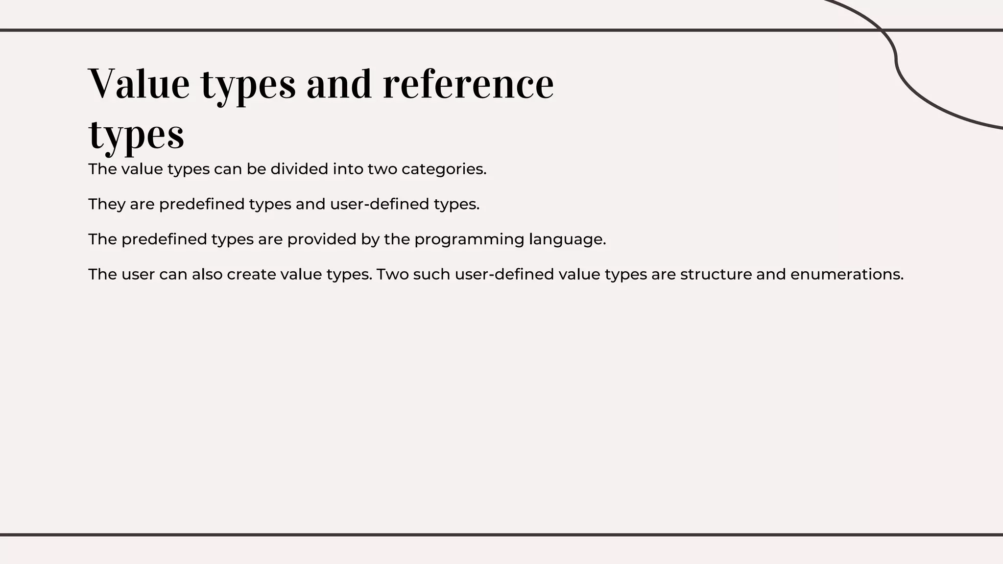 Value types and reference
types
The value types can be divided into two categories.
They are predefined types and user-defined types.
The predefined types are provided by the programming language.
The user can also create value types. Two such user-defined value types are structure and enumerations.
 