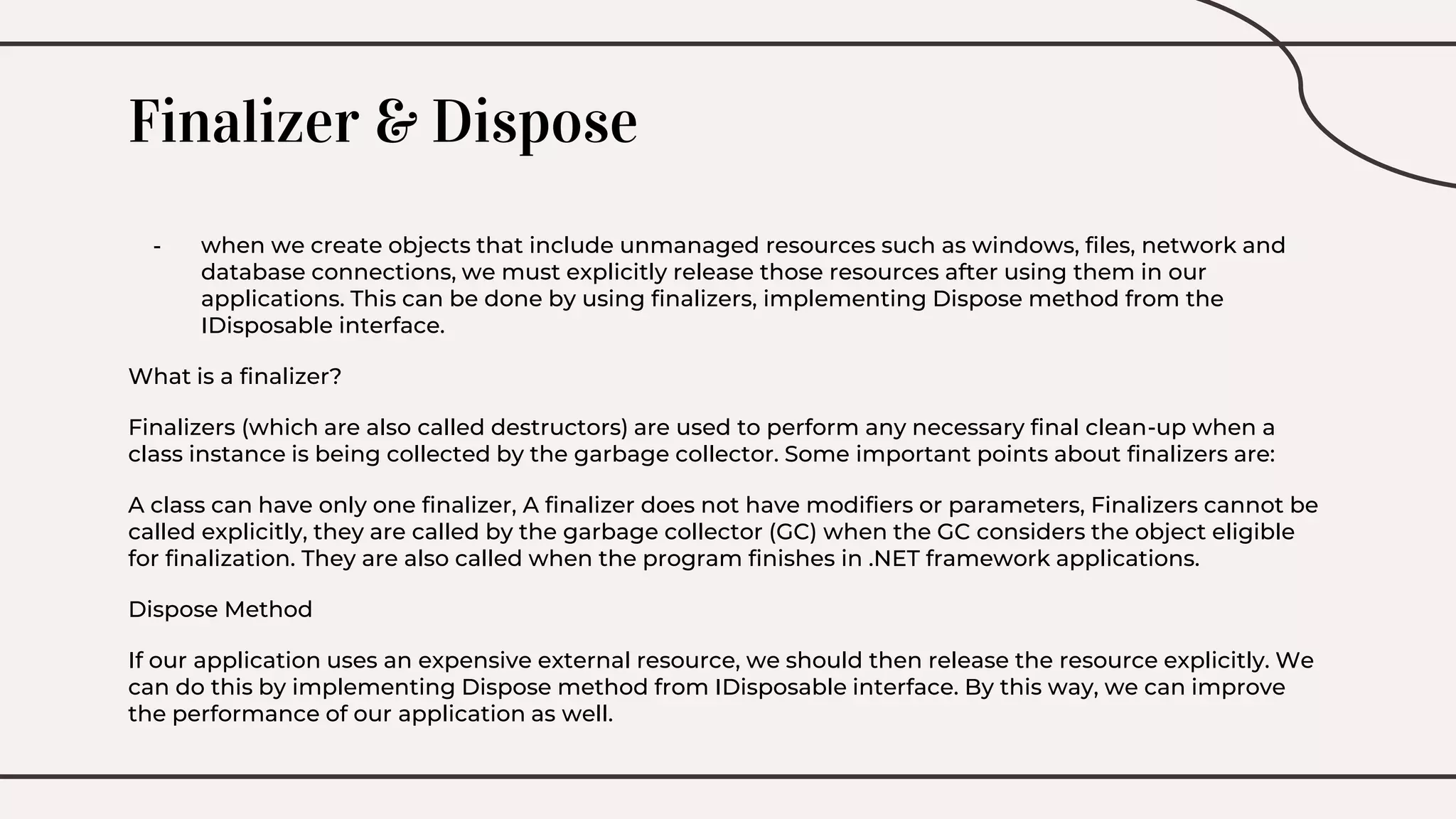 Finalizer & Dispose
- when we create objects that include unmanaged resources such as windows, files, network and
database connections, we must explicitly release those resources after using them in our
applications. This can be done by using finalizers, implementing Dispose method from the
IDisposable interface.
What is a finalizer?
Finalizers (which are also called destructors) are used to perform any necessary final clean-up when a
class instance is being collected by the garbage collector. Some important points about finalizers are:
A class can have only one finalizer, A finalizer does not have modifiers or parameters, Finalizers cannot be
called explicitly, they are called by the garbage collector (GC) when the GC considers the object eligible
for finalization. They are also called when the program finishes in .NET framework applications.
Dispose Method
If our application uses an expensive external resource, we should then release the resource explicitly. We
can do this by implementing Dispose method from IDisposable interface. By this way, we can improve
the performance of our application as well.
 
