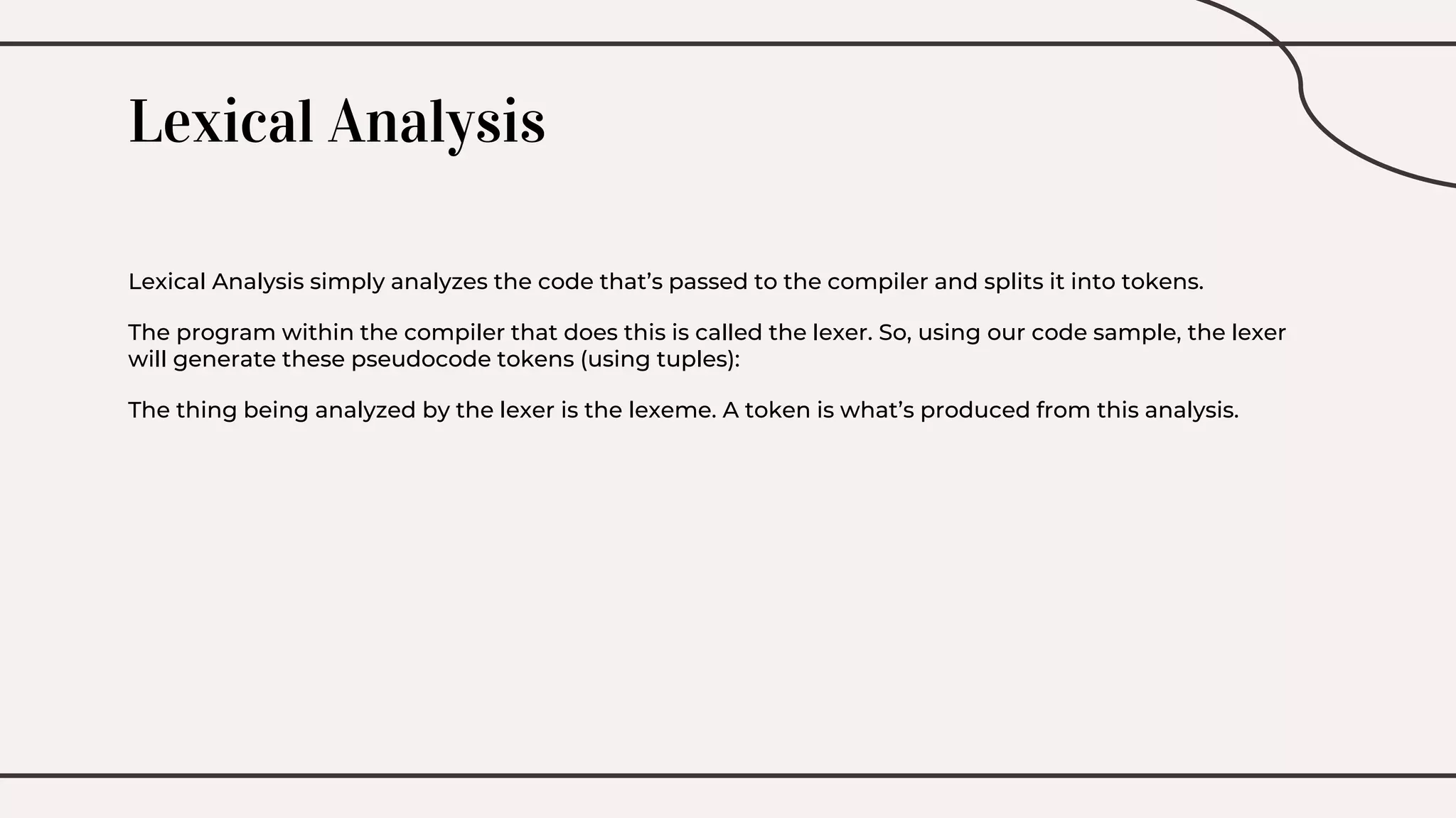 Lexical Analysis
Lexical Analysis simply analyzes the code that’s passed to the compiler and splits it into tokens.
The program within the compiler that does this is called the lexer. So, using our code sample, the lexer
will generate these pseudocode tokens (using tuples):
The thing being analyzed by the lexer is the lexeme. A token is what’s produced from this analysis.
 