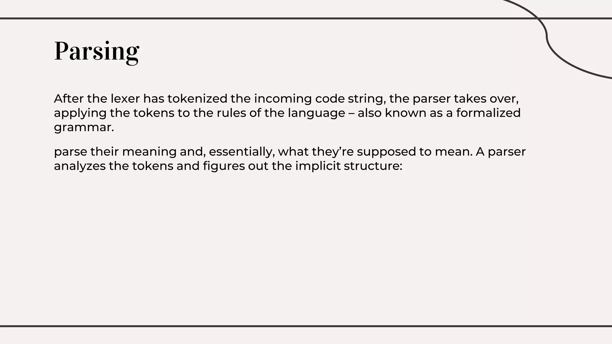 Parsing
After the lexer has tokenized the incoming code string, the parser takes over,
applying the tokens to the rules of the language – also known as a formalized
grammar.
parse their meaning and, essentially, what they’re supposed to mean. A parser
analyzes the tokens and figures out the implicit structure:
 