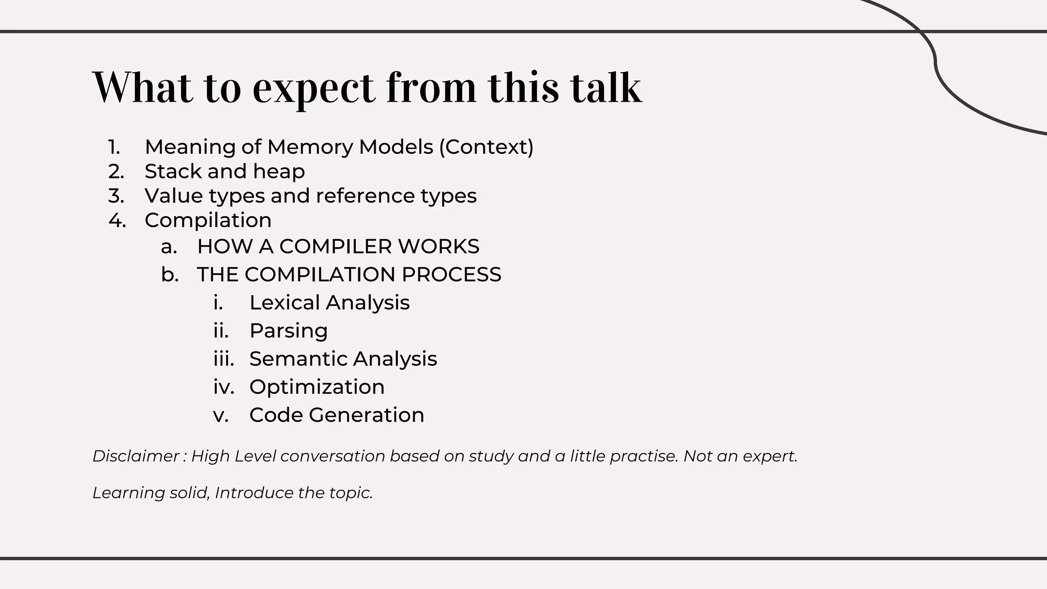 What to expect from this talk
1. Meaning of Memory Models (Context)
2. Stack and heap
3. Value types and reference types
4. Compilation
a. HOW A COMPILER WORKS
b. THE COMPILATION PROCESS
i. Lexical Analysis
ii. Parsing
iii. Semantic Analysis
iv. Optimization
v. Code Generation
Disclaimer : High Level conversation based on study and a little practise. Not an expert.
Learning solid, Introduce the topic.
 