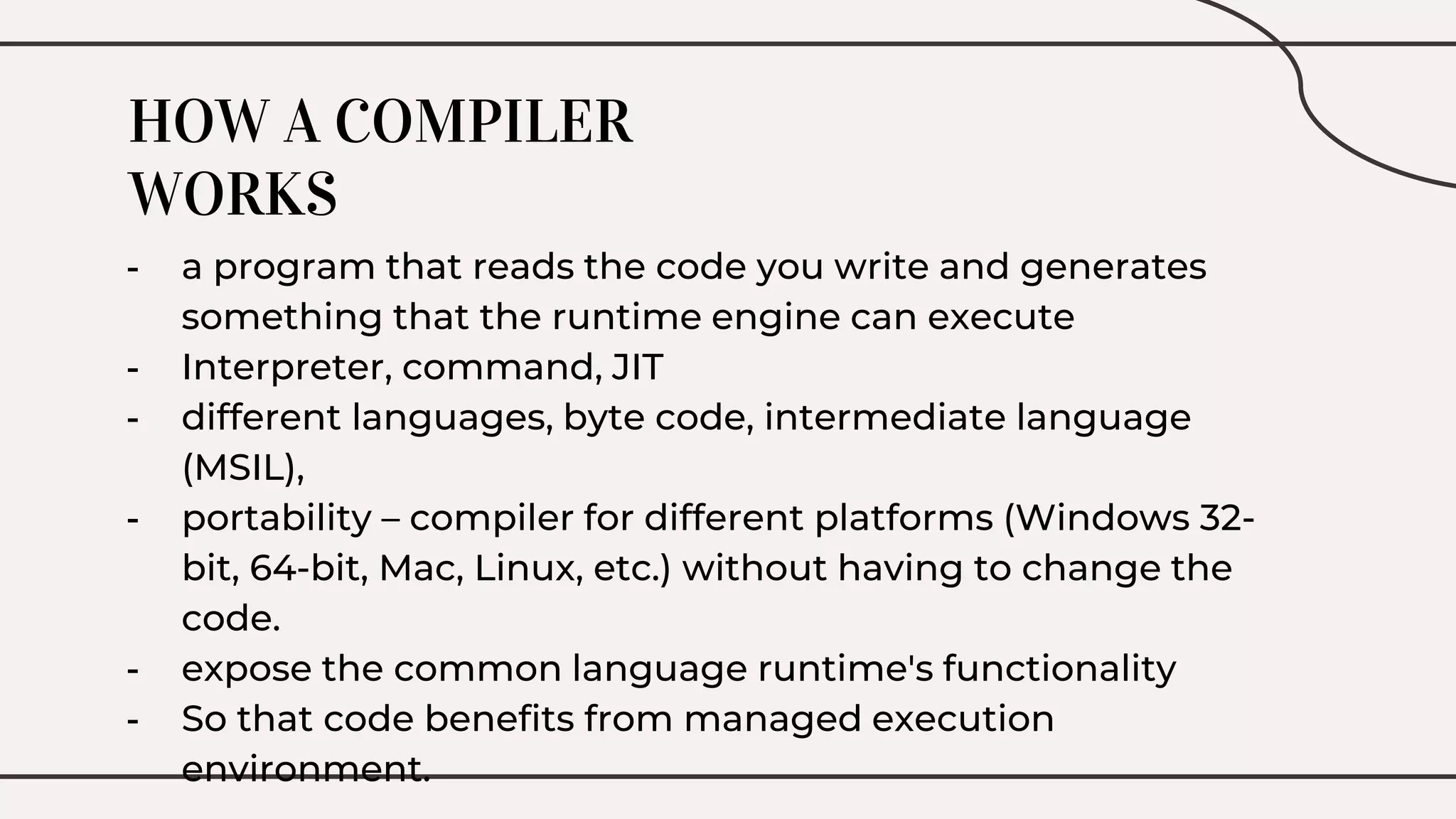 HOW A COMPILER
WORKS
- a program that reads the code you write and generates
something that the runtime engine can execute
- Interpreter, command, JIT
- different languages, byte code, intermediate language
(MSIL),
- portability – compiler for different platforms (Windows 32-
bit, 64-bit, Mac, Linux, etc.) without having to change the
code.
- expose the common language runtime's functionality
- So that code benefits from managed execution
environment.
 