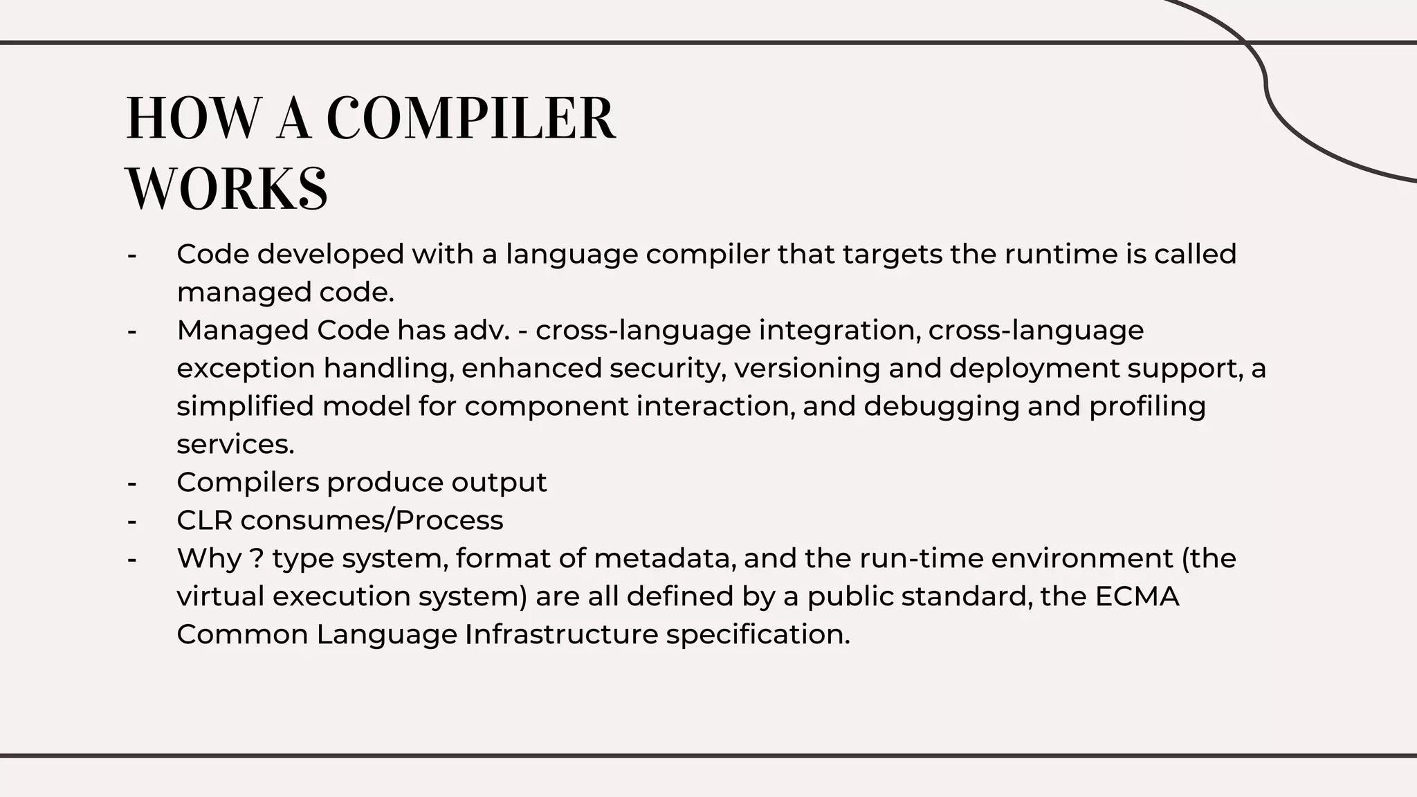 HOW A COMPILER
WORKS
- Code developed with a language compiler that targets the runtime is called
managed code.
- Managed Code has adv. - cross-language integration, cross-language
exception handling, enhanced security, versioning and deployment support, a
simplified model for component interaction, and debugging and profiling
services.
- Compilers produce output
- CLR consumes/Process
- Why ? type system, format of metadata, and the run-time environment (the
virtual execution system) are all defined by a public standard, the ECMA
Common Language Infrastructure specification.
 