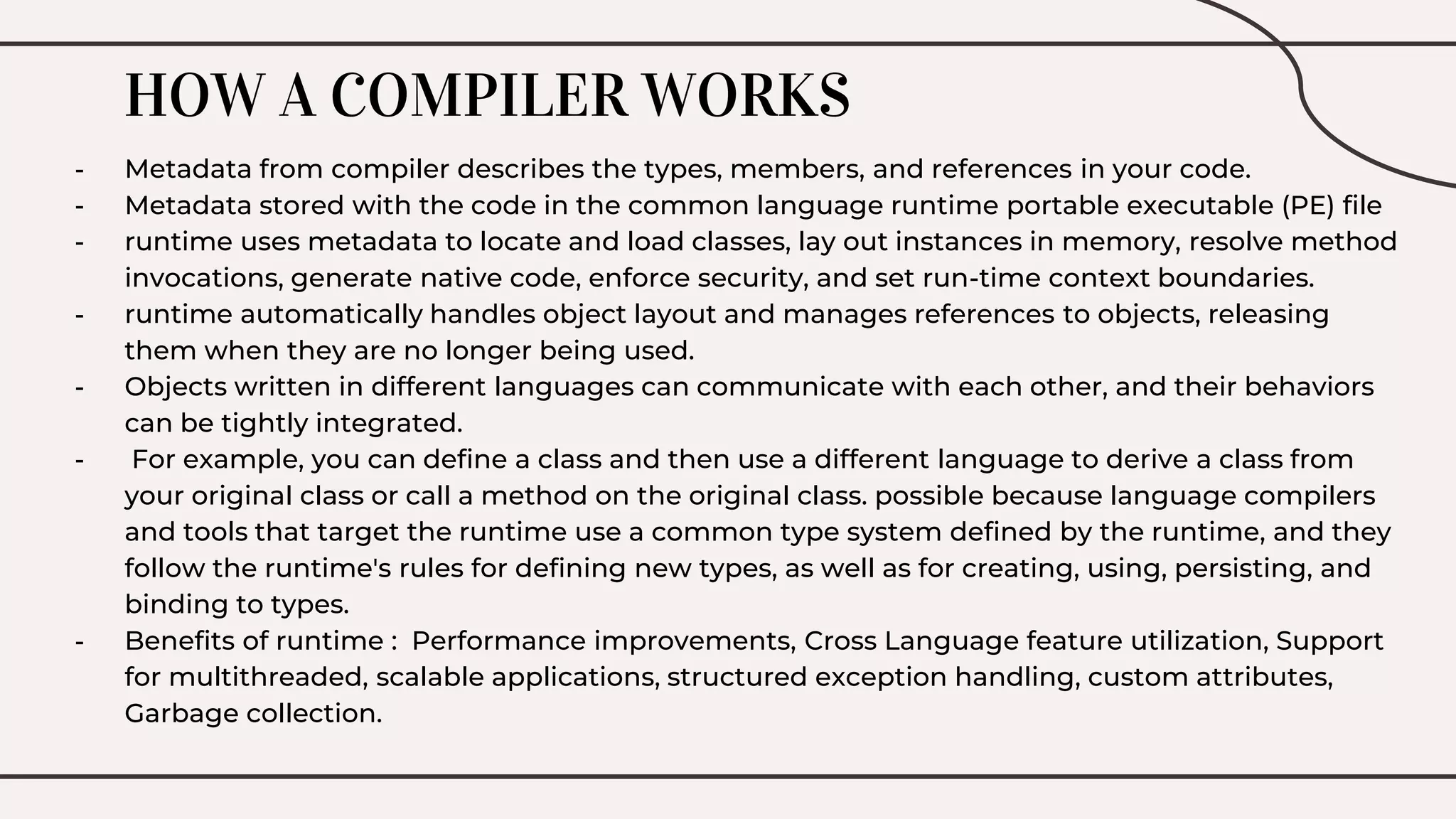 HOW A COMPILER WORKS
- Metadata from compiler describes the types, members, and references in your code.
- Metadata stored with the code in the common language runtime portable executable (PE) file
- runtime uses metadata to locate and load classes, lay out instances in memory, resolve method
invocations, generate native code, enforce security, and set run-time context boundaries.
- runtime automatically handles object layout and manages references to objects, releasing
them when they are no longer being used.
- Objects written in different languages can communicate with each other, and their behaviors
can be tightly integrated.
- For example, you can define a class and then use a different language to derive a class from
your original class or call a method on the original class. possible because language compilers
and tools that target the runtime use a common type system defined by the runtime, and they
follow the runtime's rules for defining new types, as well as for creating, using, persisting, and
binding to types.
- Benefits of runtime : Performance improvements, Cross Language feature utilization, Support
for multithreaded, scalable applications, structured exception handling, custom attributes,
Garbage collection.
 