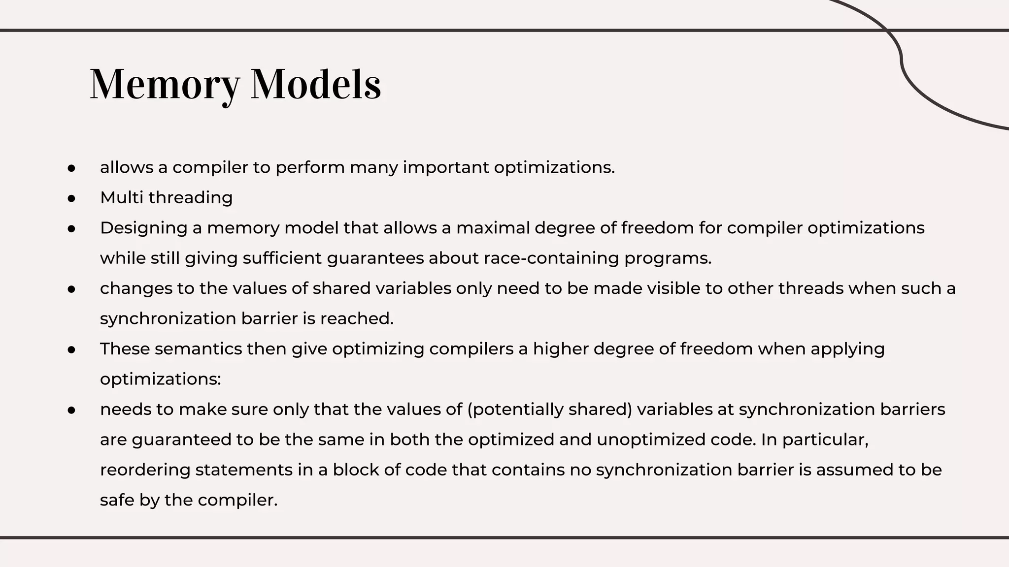 Memory Models
● allows a compiler to perform many important optimizations.
● Multi threading
● Designing a memory model that allows a maximal degree of freedom for compiler optimizations
while still giving sufficient guarantees about race-containing programs.
● changes to the values of shared variables only need to be made visible to other threads when such a
synchronization barrier is reached.
● These semantics then give optimizing compilers a higher degree of freedom when applying
optimizations:
● needs to make sure only that the values of (potentially shared) variables at synchronization barriers
are guaranteed to be the same in both the optimized and unoptimized code. In particular,
reordering statements in a block of code that contains no synchronization barrier is assumed to be
safe by the compiler.
 