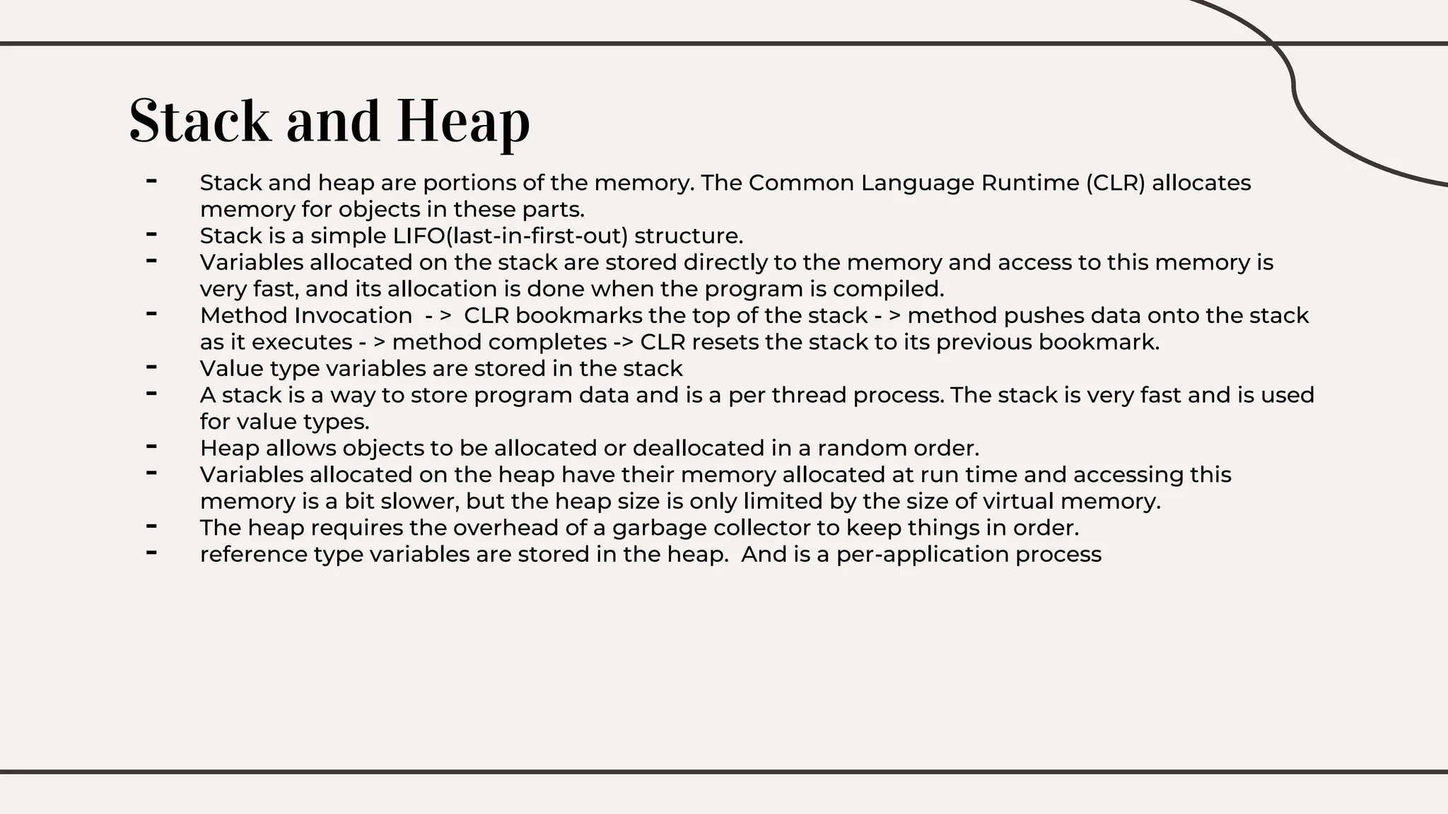 Stack and Heap
- Stack and heap are portions of the memory. The Common Language Runtime (CLR) allocates
memory for objects in these parts.
- Stack is a simple LIFO(last-in-first-out) structure.
- Variables allocated on the stack are stored directly to the memory and access to this memory is
very fast, and its allocation is done when the program is compiled.
- Method Invocation - > CLR bookmarks the top of the stack - > method pushes data onto the stack
as it executes - > method completes -> CLR resets the stack to its previous bookmark.
- Value type variables are stored in the stack
- A stack is a way to store program data and is a per thread process. The stack is very fast and is used
for value types.
- Heap allows objects to be allocated or deallocated in a random order.
- Variables allocated on the heap have their memory allocated at run time and accessing this
memory is a bit slower, but the heap size is only limited by the size of virtual memory.
- The heap requires the overhead of a garbage collector to keep things in order.
- reference type variables are stored in the heap. And is a per-application process
 