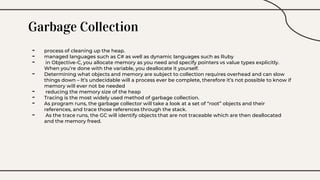 Garbage Collection
- process of cleaning up the heap.
- managed languages such as C# as well as dynamic languages such as Ruby
- in Objective-C, you allocate memory as you need and specify pointers vs value types explicitly.
When you’re done with the variable, you deallocate it yourself.
- Determining what objects and memory are subject to collection requires overhead and can slow
things down – It’s undecidable will a process ever be complete, therefore it’s not possible to know if
memory will ever not be needed
- reducing the memory size of the heap
- Tracing is the most widely used method of garbage collection.
- As program runs, the garbage collector will take a look at a set of “root” objects and their
references, and trace those references through the stack.
- As the trace runs, the GC will identify objects that are not traceable which are then deallocated
and the memory freed.
 