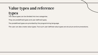 Value types and reference
types
The value types can be divided into two categories.
They are predefined types and user-defined types.
The predefined types are provided by the programming language.
The user can also create value types. Two such user-defined value types are structure and enumerations.
 