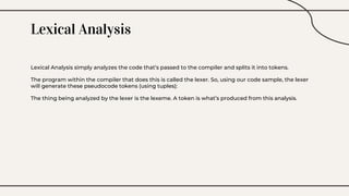 Lexical Analysis
Lexical Analysis simply analyzes the code that’s passed to the compiler and splits it into tokens.
The program within the compiler that does this is called the lexer. So, using our code sample, the lexer
will generate these pseudocode tokens (using tuples):
The thing being analyzed by the lexer is the lexeme. A token is what’s produced from this analysis.
 