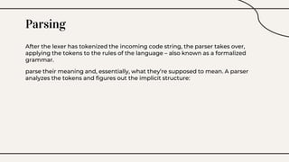 Parsing
After the lexer has tokenized the incoming code string, the parser takes over,
applying the tokens to the rules of the language – also known as a formalized
grammar.
parse their meaning and, essentially, what they’re supposed to mean. A parser
analyzes the tokens and figures out the implicit structure:
 